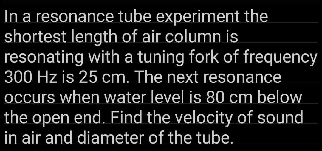 In a resonance tube experiment the
shortest length of air column is
resonating with a tuning fork of frequency
300 Hz is 25 cm. The next resonance
occurs when water level is 80 cm below
the open end. Find the velocity of sound
in air and diameter of the tube.