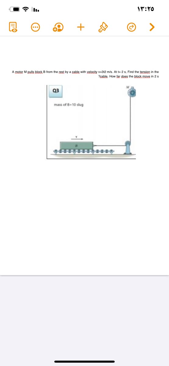 A motor M pulls block
from the rest by a cable with yelocity v=312 m/s. At t= 2 s, Find the tension in the
?çable. How far does the block move in 2 s
Q3
mass of B-10 slug
+
