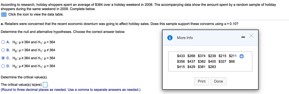 According to research, holiday shoppers spent an average of $364 over a holiday weekend in 2008. The accompanying data show the amount spent by a random sample of holiday
shoppers during the same weekend in 2009. Complete below.
Click the icon to view the data table.
a. Retailers were concerned that the recent economic downturn was going to affect holiday sales. Does this sample support these concerns using a = 0.10?
Determine the null and alternative hypotheses. Choose the correct answer below.
i More Info
O A. Ho: µs 364 and H,: µ> 364
O B. Ho: H= 364 and H,: µ# 364
$433 $268 $374 $239 $215 $211
C. Ho: µ2 364 and H1: µ< 364
356 $437 $382 $400 $327 $66
D. Ho: µ#364 and H,: µ = 364
$415 $429 $381 $283
Determine the critical value(s).
Print
Done
The critical value(s) is(are) .
(Round to three decimal places as needed. Use a comma to separate answers as needed.)
