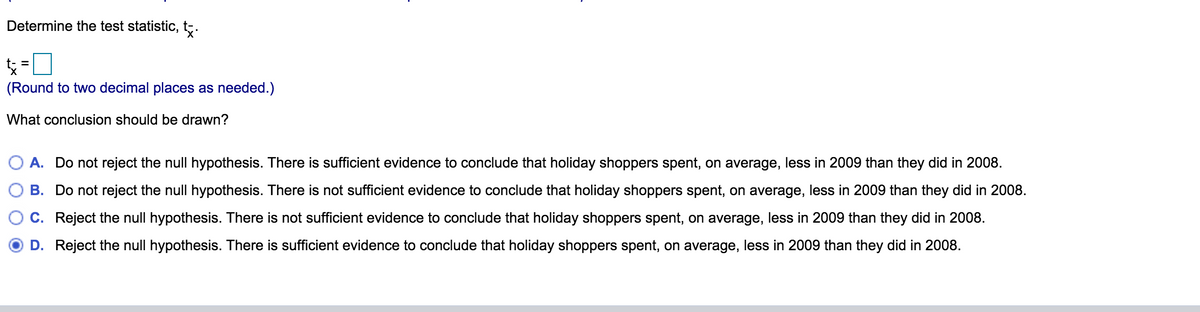 Determine the test statistic, t;.
(Round to two decimal places as needed.)
What conclusion should be drawn?
O A. Do not reject the null hypothesis. There is sufficient evidence to conclude that holiday shoppers spent, on average, less in 2009 than they did in 2008.
B. Do not reject the null hypothesis. There is not sufficient evidence to conclude that holiday shoppers spent, on average, less in 2009 than they did in 2008.
C. Reject the null hypothesis. There is not sufficient evidence to conclude that holiday shoppers spent, on average, less in 2009 than they did in 2008.
D. Reject the null hypothesis. There is sufficient evidence to conclude that holiday shoppers spent, on average, less in 2009 than they did in 2008.
