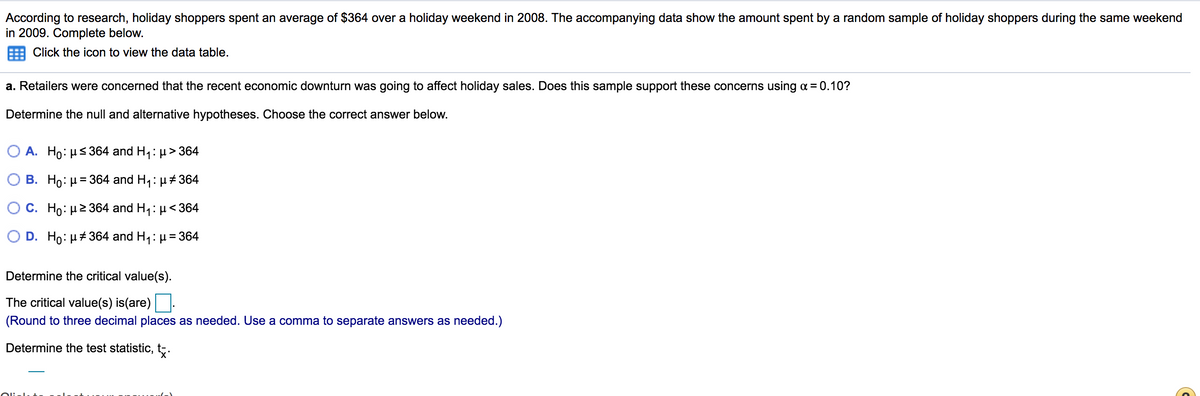 According to research, holiday shoppers spent an average of $364 over a holiday weekend in 2008. The accompanying data show the amount spent by a random sample of holiday shoppers during the same weekend
in 2009. Complete below.
Click the icon to view the data table.
a. Retailers were concerned that the recent economic downturn was going to affect holiday sales. Does this sample support these concerns using a = 0.10?
Determine the null and alternative hypotheses. Choose the correct answer below.
Ο Α. Ho: μ< 364 and H,: μ >364
B. Ho: H= 364 and H1: µ# 364
O C. Ho: µ2364 and H,: µ<364
D. Ho: H+ 364 and H,: µ = 364
Determine the critical value(s).
The critical value(s) is(are):
(Round to three decimal places as needed. Use a comma to separate answers as needed.)
Determine the test statistic, t.
