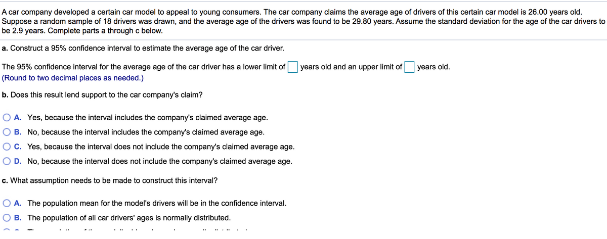 A car company developed a certain car model to appeal to young consumers. The car company claims the average age of drivers of this certain car model is 26.00 years old.
Suppose a random sample of 18 drivers was drawn, and the average age of the drivers was found to be 29.80 years. Assume the standard deviation for the age of the car drivers to
be 2.9 years. Complete parts a through c below.
a. Construct a 95% confidence interval to estimate the average age of the car driver.
The 95% confidence interval for the average age of the car driver has a lower limit of years old and an upper limit of
years old.
(Round to two decimal places as needed.)
b. Does this result lend support to the car company's claim?
O A. Yes, because the interval includes the company's claimed average age.
O B. No, because the interval includes the company's claimed average age.
C. Yes, because the interval does not include the company's claimed average age.
D. No, because the interval does not include the company's claimed average age.
c. What assumption needs to be made to construct this interval?
O A. The population mean for the model's drivers will be in the confidence interval.
B. The population of all car drivers' ages is normally distributed.
