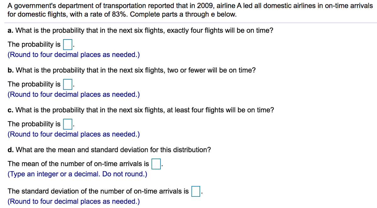 A government's department of transportation reported that in 2009, airline A led all domestic airlines in on-time arrivals
for domestic flights, with a rate of 83%. Complete parts a through e below.
a. What is the probability that in the next six flights, exactly four flights will be on time?
The probability is
(Round to four decimal places as needed.)
b. What is the probability that in the next six flights, two or fewer will be on time?
The probability is.
(Round to four decimal places as needed.)
c. What is the probability that in the next six flights, at least four flights will be on time?
The probability is.
(Round to four decimal places as needed.)
d. What are the mean and standard deviation for this distribution?
The mean of the number of on-time arrivals is
(Type an integer or a decimal. Do not round.)
The standard deviation of the number of on-time arrivals is
(Round to four decimal places as needed.)
