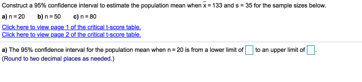 Construct a 95% confidence interval to estimate the population mean when x = 133 and s = 35 for the sample sizes below.
a) n = 20
b) n = 50
c) n = 80
Click here to view page 1 of the critical t-score table.
Click here to view page 2 of the critical t-score table.
a) The 95% confidence interval for the population mean when n = 20 is from a lower limit of
to an upper limit of
(Round to two decimal places as needed.)
