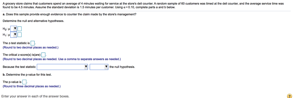 A grocery store claims that customers spend an average of 4 minutes waiting for service at the store's deli counter. A random sample of 60 customers was timed at the deli counter, and the average service time was
found to be 4.5 minutes. Assume the standard deviation is 1.5 minutes per customer. Using a = 0.10, complete parts a and b below.
a. Does this sample provide enough evidence to counter the claim made by the store's management?
Determine the null and alternative hypotheses.
Ho: H
The z-test statistic is
(Round to two decimal places as needed.)
The critical z-score(s) is(are)
(Round to two decimal places as needed. Use a comma to separate answers as needed.)
Because the test statistic
the null hypothesis.
b. Determine the p-value for this test.
The p-value is
(Round to three decimal places as needed.)
Enter your answer in each of the answer boxes.
