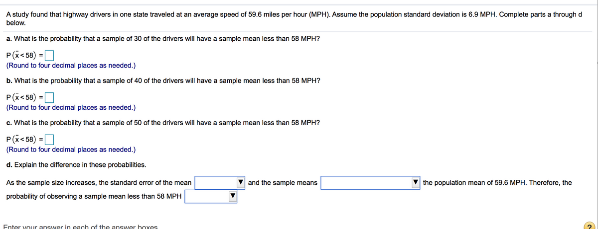 A study found that highway drivers in one state traveled at an average speed of 59.6 miles per hour (MPH). Assume the population standard deviation is 6.9 MPH. Complete parts a through d
below.
a. What is the probability that a sample of 30 of the drivers will have a sample mean less than 58 MPH?
P(x< 58) =O
%3D
(Round to four decimal places as needed.)
b. What is the probability that a sample of 40 of the drivers will have a sample mean less than 58 MPH?
P(x< 58) =O
%3D
(Round to four decimal places as needed.)
c. What is the probability that a sample of 50 of the drivers will have a sample mean less than 58 MPH?
P(x< 58) =D
(Round to four decimal places as needed.)
d. Explain the difference in these probabilities.
As the sample size increases, the standard error of the mean
and the sample means
the population mean of 59.6 MPH. Therefore, the
probability of observing a sample mean less than 58 MPH
Enter vour answer in each of the answer boxes
