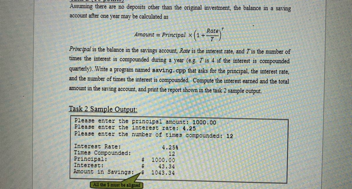 Assuming there are no deposits other than the original investment, the balance in a saving
account after one year may be calculated as
Rate
Amount = Principal x(1+
T
Principal is the balance in the savings account, Rate is the interest rate, and Tis the number of
times the interest is compounded during a year (e.g. T is 4 if the interest is compounded
quarterly). Write a program named saving.cpp that asks for the principal, the interest rate,
and the number of times the interest is compounded. Compute the interest earned and the total
amount in the saving account, and print the report shown in the task 2 sample output.
Task 2 Sample Output:
Please enter the principal amount: 1000.00
Please enter the interest rate: 4.25
Please enter the number of times compounded: 12
Interest Rate:
Times Compounded:
Principal:
Interest:
Amount in Savings:
4.254
12
1000.00
43.34
1043.34
All the S must be aligned
