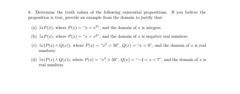 8. Determine the truth values of the following existential propositions. If you believe the
proposition is true, provide an example from the domain to justify that.
(a) 3rP(x), where P(x) = "x = a2", and the domain of x is integers.
%3D
(b) 3aP(r), where P(a) = "x = a2", and the domain of r is negative real numbers.
(c) 3r(P(x) A Q(x)), where P(x) = "2? > 50", Q(x) = "x < 0", and the domain of æ is real
numbers.
(d) 3x(P(a) A Q(x)), where P(x) = “2² > 50", Q(x) = “-4 < x < 7", and the domain of r is
real numbers.
