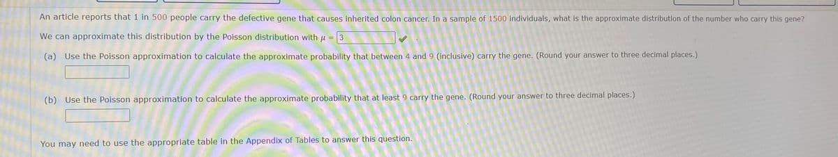 An article reports that 1 in 500 people carry the defective gene that causes inherited colon cancer. In a sample of 1500 individuals, what is the approximate distribution of the number who carry this gene?
We can approximate this distribution by the Poisson distribution with u = 3
(a) Use the Poisson approximation to calculate the approximate probability that between 4 and 9 (inclusive) carry the gene. (Round your answer to three decimal places.)
(b) Use the Poisson approximation to calculate the approximate probability that at least 9 carry the gene. (Round your answer to three decimal places.)
You may need to use the appropriate table in the Appendix of Tables to answer this question.
