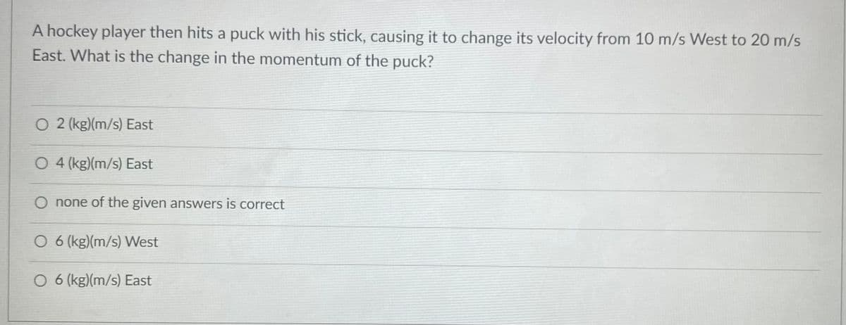A hockey player then hits a puck with his stick, causing it to change its velocity from 10 m/s West to 20 m/s
East. What is the change in the momentum of the puck?
O 2 (kg)(m/s) East
O 4 (kg)(m/s) East
O none of the given answers is correct
O 6 (kg)(m/s) West
O 6 (kg)(m/s) East
