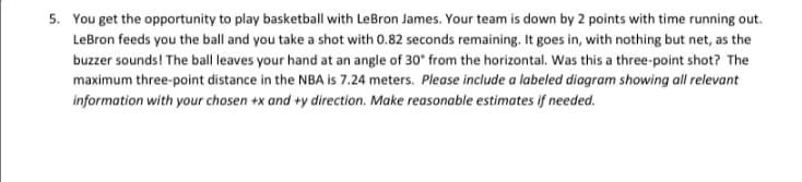 5. You get the opportunity to play basketball with LeBron James. Your team is down by 2 points with time running out.
LeBron feeds you the ball and you take a shot with 0.82 seconds remaining. It goes in, with nothing but net, as the
buzzer sounds! The ball leaves your hand at an angle of 30° from the horizontal. Was this a three-point shot? The
maximum three-point distance in the NBA is 7.24 meters. Please include a labeled diagram showing all relevant
information with your chosen +x and +y direction. Make reasonable estimates if needed.
