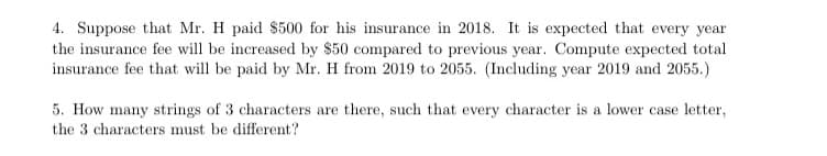 4. Suppose that Mr. H paid $500 for his insurance in 2018. It is expected that every year
the insurance fee will be increased by $50 compared to previous year. Compute expected total
insurance fee that will be paid by Mr. H from 2019 to 2055. (Including year 2019 and 2055.)
5. How many strings of 3 characters are there, such that every character is a lower case letter,
the 3 characters must be different?
