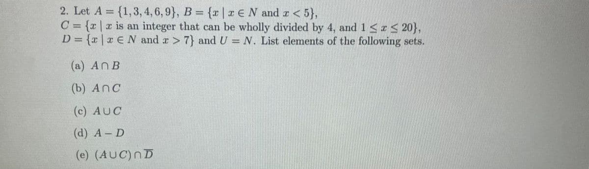 2. Let A = {1,3, 4, 6, 9}, B = {a|rEN and r < 5},
C = {x| x is an integer that can be wholly divided by 4, and 1<r< 20},
D = {x | x E N and r> 7} and U = N. List elements of the following sets.
%3D
(a) AnB
(b) AnC
(c) AUC
(d) А - D
(e) (AUC)nD
