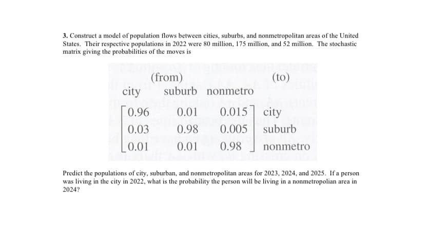 3. Construct a model of population flows between cities, suburbs, and nonmetropolitan areas of the United
States. Their respective populations in 2022 were 80 million, 175 million, and 52 million. The stochastic
matrix giving the probabilities of the moves is
(from)
(to)
city
suburb nonmetro
0.96
0.01
0.015 city
0.03
0.98
0.005
suburb
0.01
0.01
0.98
nonmetro
Predict the populations of city, suburban, and nonmetropolitan areas for 2023, 2024, and 2025. If a person
was living in the city in 2022, what is the probability the person will be living in a nonmetropolian area in
2024?
