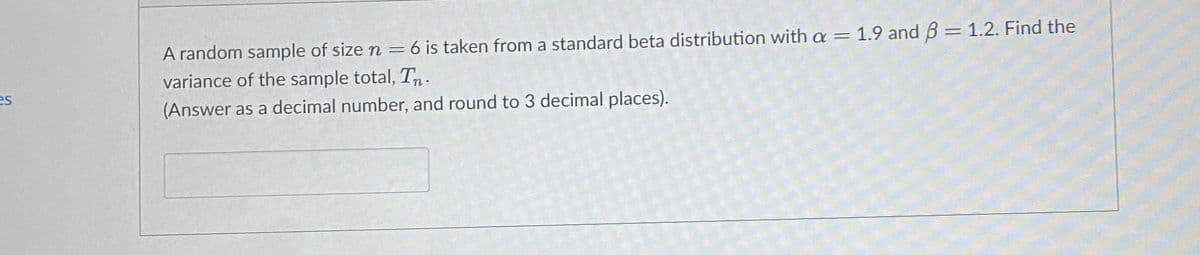 A random sample of size n = 6 is taken from a standard beta distribution with a = 1.9 and B = 1.2. Find the
variance of the sample total, Tn.
es
(Answer as a decimal number, and round to 3 decimal places).
