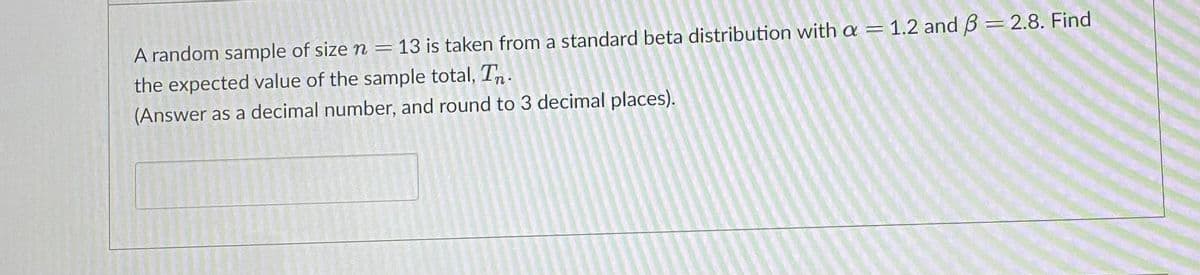 A random sample of size n = 13 is taken from a standard beta distribution with a
the expected value of the sample total, T.
1.2 and B = 2.8. Find
(Answer as a decimal number, and round to 3 decimal places).

