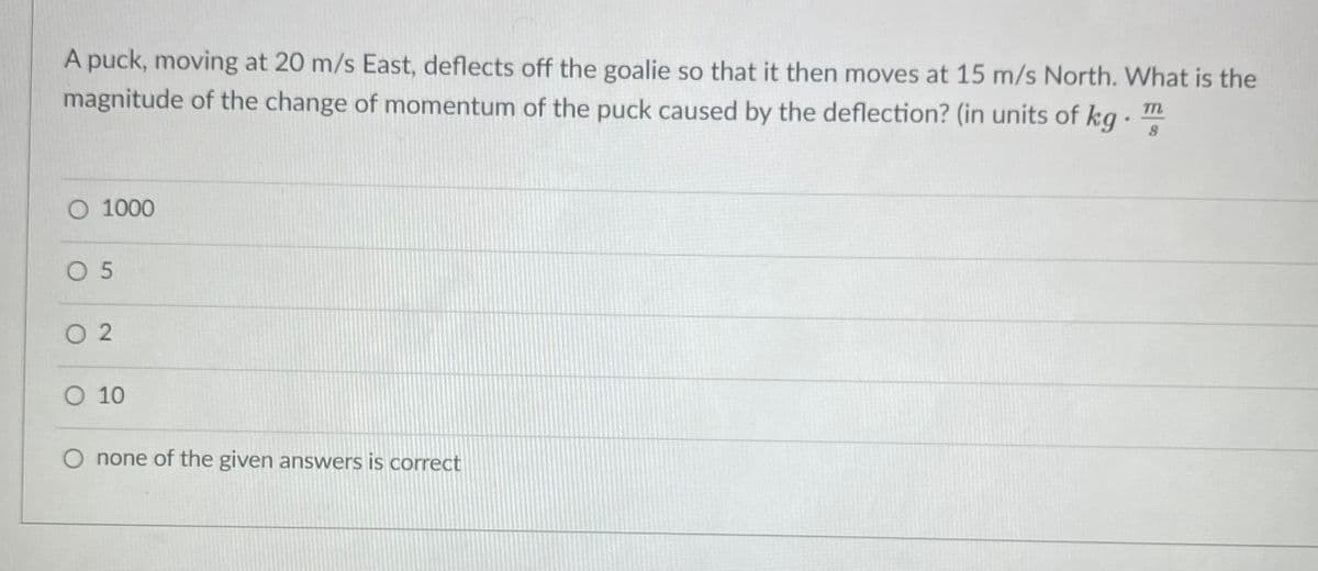 A puck, moving at 20 m/s East, deflects off the goalie so that it then moves at 15 m/s North. What is the
magnitude of the change of momentum of the puck caused by the deflection? (in units of kg ·
O 1000
O 5
O 2
O 10
O none of the given answers is correct
