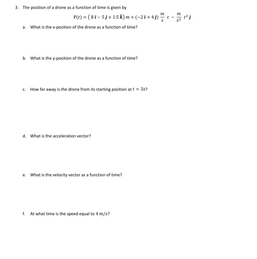 3. The position of a drone as a function of time is given by
m
m
*(t) = ( 8 i – 5 j+ 1.5 k) m + (-2 î + 4 j) t - t2j
a. What is the x-position of the drone as a function of time?
b. What is the y-position of the drone as a function of time?
c. How far away is the drone from its starting position at t = 3s?
What is the acceleration vector?
e. What is the velocity vector as a function of time?
f. At what time is the speed equal to 4 m/s?
