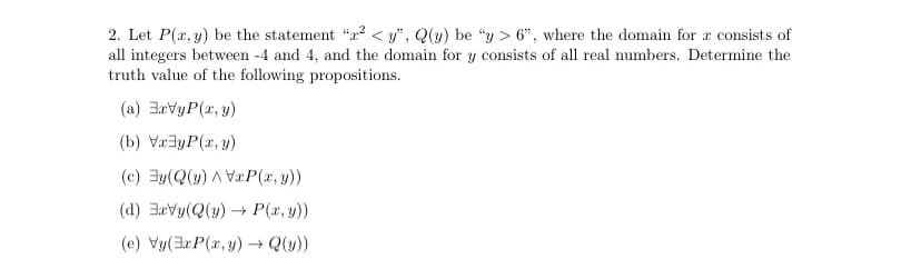 2. Let P(x, y) be the statement "a2 < y", Q(y) be "y > 6", where the domain for a consists of
all integers between -4 and 4, and the domain for y consists of all real numbers. Determine the
truth value of the following propositions.
(a) 3avyP(x, y)
(b) Væ3yP(x, y)
(c) 3y(Q(y) A VæP(x, y))
(d) 3avy(Q(y) → P(x, y))
(e) Vy(3rP(r, y) → Q(y))
