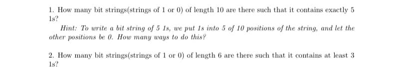 1. How many bit strings(strings of 1 or 0) of length 10 are there such that it contains exactly 5
1s?
Hint: To write a bit string of 5 1s, we put 1s into 5 of 10 positions of the string, and let the
other positions be 0. How many ways to do this?
2. How many bit strings(strings of 1 or 0) of length 6 are there such that it contains at least 3
1s?
