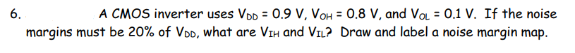 A CMOS inverter uses VDD = 0.9 V, VOH = 0.8 V, and VoL = 0.1 V. If the noise
margins must be 20% of VDD, what are VIH and VIL? Draw and label a noise margin map.
6.
