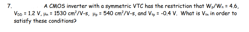 7.
VDD = 1.2 V, µn = 1530 cm?/V-s, µp = 540 cm²/V-s, and Vtp = -0.4 V. What is Vin in order to
satisfy these conditions?
A CMOS inverter with a symmetric VTC has the restriction that Wp/Wn = 4.6,
