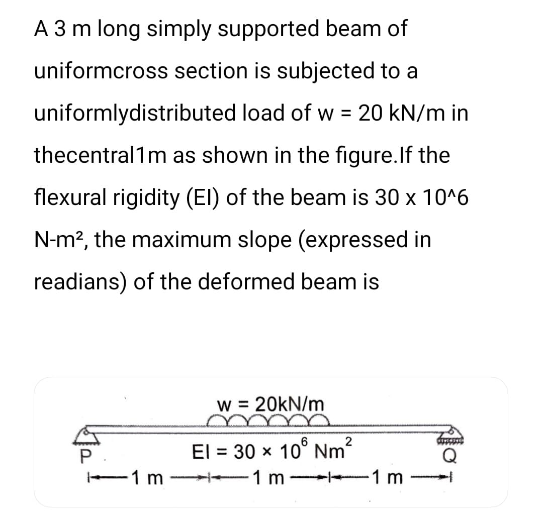 A 3 m long simply supported beam of
uniformcross section is subjected to a
uniformlydistributed load of w = 20 kN/m in
thecentral1m as shown in the figure. If the
flexural rigidity (EI) of the beam is 30 x 10^6
N-m², the maximum slope (expressed in
readians) of the deformed beam is
1 m
W = = 20kN/m
2
El = 30 x 106 Nm²
-1 m
-1 m