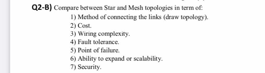Q2-B) Compare between Star and Mesh topologies in term of:
1) Method of connecting the links (draw topology).
2) Cost.
3) Wiring complexity.
4) Fault tolerance.
5) Point of failure.
6) Ability to expand or scalability.
7) Security.
