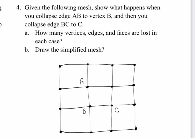 4. Given the following mesh, show what happens when
you collapse edge AB to vertex B, and then you
collapse edge BC to C.
How many vertices, edges, and faces are lost in
each case?
а.
b. Draw the simplified mesh?
A
B
