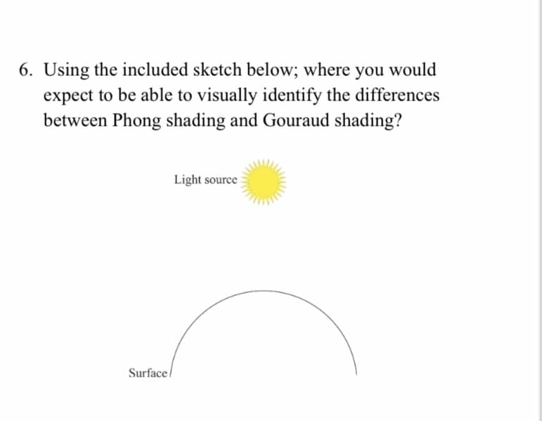 6. Using the included sketch below; where you would
expect to be able to visually identify the differences
between Phong shading and Gouraud shading?
Light source
Surface/
