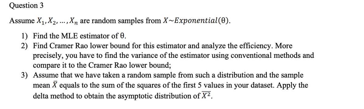 Question 3
Assume X1, X2, ... , Xn are random samples from X~Exponential(0).
п
1) Find the MLE estimator of 0.
2) Find Cramer Rao lower bound for this estimator and analyze the efficiency. More
precisely, you have to find the variance of the estimator using conventional methods and
compare it to the Cramer Rao lower bound;
3) Assume that we have taken a random sample from such a distribution and the sample
mean X equals to the sum of the squares of the first 5 values in your dataset. Apply the
delta method to obtain the asymptotic distribution of X2.
