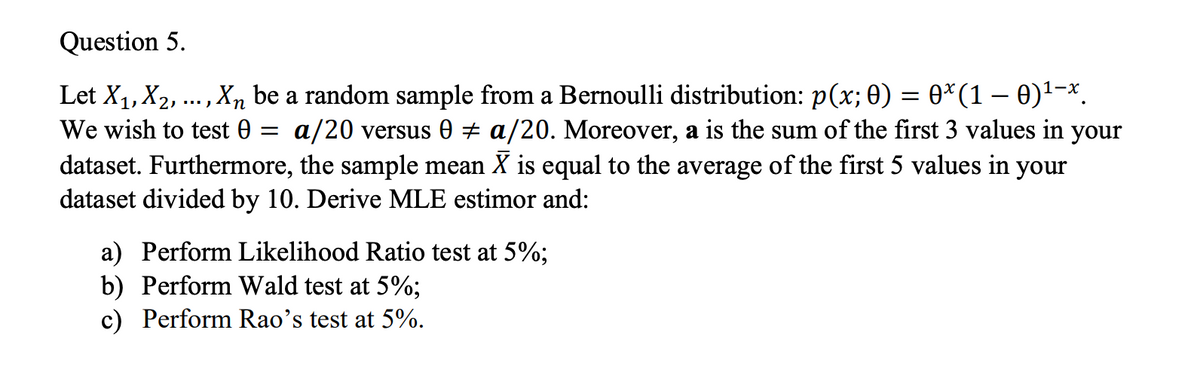 Question 5.
Let X1, X2, …,
Xn be a random sample from a Bernoulli distribution: p(x; 0) = 0*(1 – 0)1-x.
We wish to test 0 = a/20 versus 0 + a/20. Moreover, a is the sum of the first 3 values in your
dataset. Furthermore, the sample mean X is equal to the average of the first 5 values in your
dataset divided by 10. Derive MLE estimor and:
a) Perform Likelihood Ratio test at 5%;
b) Perform Wald test at 5%;
c) Perform Rao's test at 5%.
