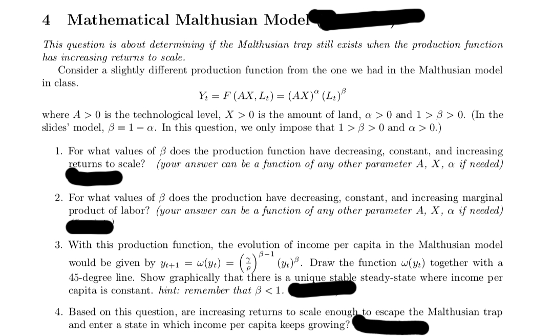 4 Mathematical Malthusian Model
This question is about determining if the Malthusian trap still exists when the production function
has increasing returns to scale.
Consider a slightly different production function from the one we had in the Malthusian model
in class.
Y₁ = F (AX, L₁) = (AX)ª (L₁)³
where A> 0 is the technological level, X> 0 is the amount of land, a > 0 and 1 > > 0. (In the
slides' model, 3=1-a. In this question, we only impose that 1>3> 0 and a > 0.)
1. For what values of 3 does the production function have decreasing, constant, and increasing
returns to scale? (your answer can be a function of any other parameter A, X, a if needed)
2. For what values of 3 does the production have decreasing, constant, and increasing marginal
product of labor? (your answer can be a function of any other parameter A, X, a if needed)
3. With this production function, the evolution of income per capita in the Malthusian model
B-1
would be given by yt+1 = w(y₁) = (2)³ (3₁)³. Draw the function w(y) together with a
45-degree line. Show graphically that there is a unique stable steady-state where income per
capita is constant. hint: remember that ß < 1.
4. Based on this question, are increasing returns to scale enough to escape the Malthusian trap
and enter a state in which income per capita keeps growing?