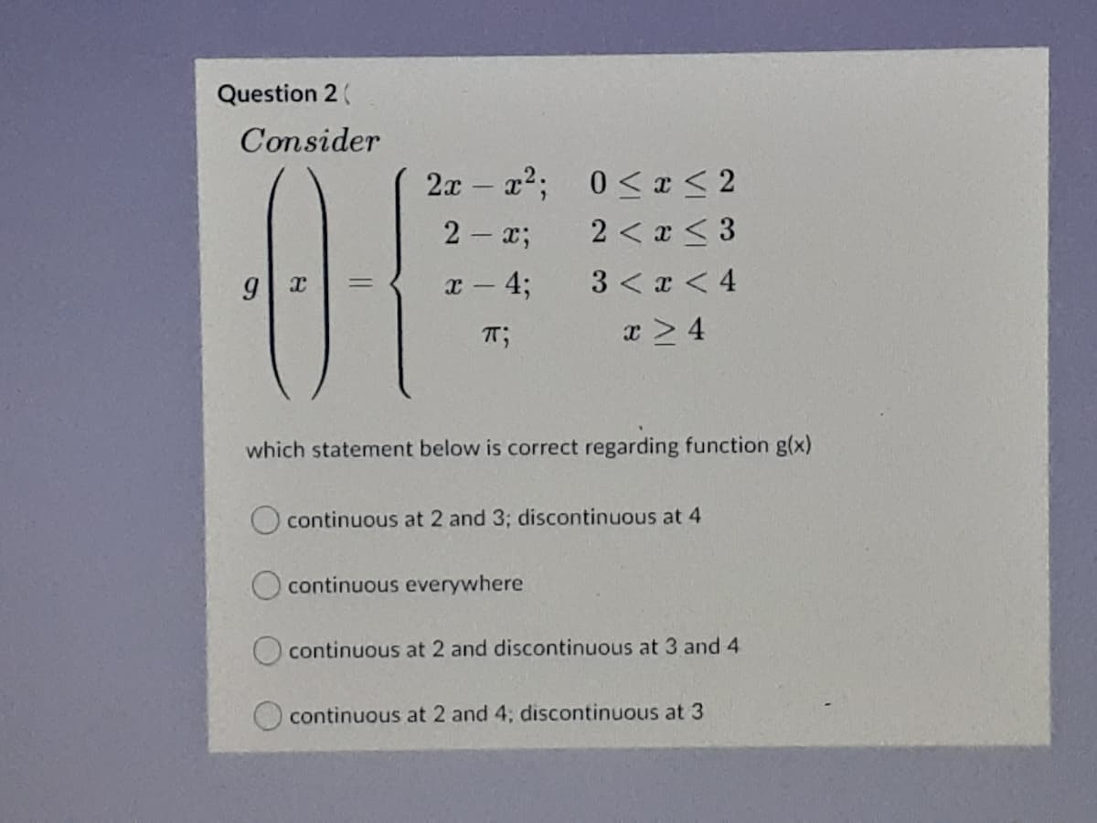 Question 2(
Consider
2x a2; 0< a < 2
2 < x < 3
2- x;
x - 4;
3 < x < 4
%3D
T;
x > 4
which statement below is correct regarding function g(x)
continuous at 2 and 3; discontinuous at 4
continuous everywhere
continuous at 2 and discontinuous at 3 and 4
continuous at 2 and 4; discontinuous at 3
