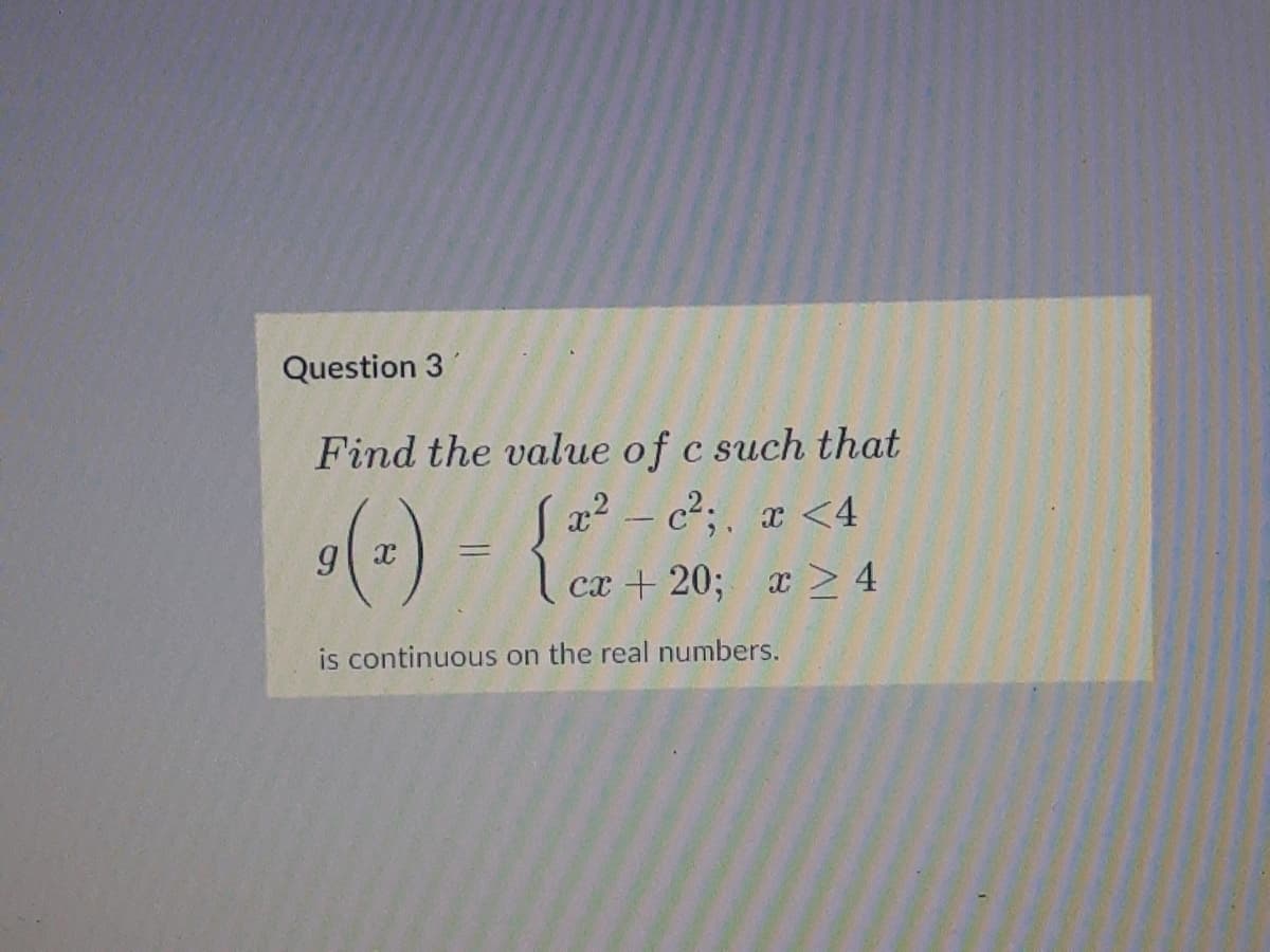 Question 3
Find the value of c such that
Sx2 - c2;. x <4
сх + 20;
x > 4
is continuous on the real numbers.
