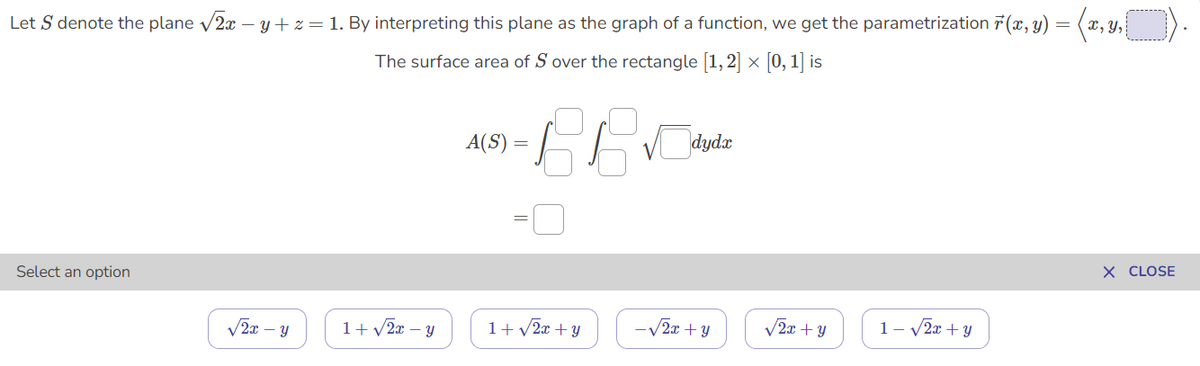 Let S denote the plane /2x – y+ z = 1. By interpreting this plane as the graph of a function, we get the parametrization 7 (x, y) = (x, y,
The surface area of S over the rectangle [1,2] x [0, 1] is
A(S)
dydx
X CLOSE
Select an option
V2x – y
1+v2x – y
1+ v2x + y
-V2x + y
V2x + Y
1- v2x + y
