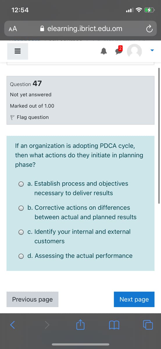 12:54
AA
A elearning.ibrict.edu.om
Question 47
Not yet answered
Marked out of 1.00
P Flag question
If an organization is adopting PDCA cycle,
then what actions do they initiate in planning
phase?
O a. Establish process and objectives
necessary to deliver results
O b. Corrective actions on differences
between actual and planned results
O c. Identify your internal and external
customers
O d. Assessing the actual performance
Previous page
Next page
