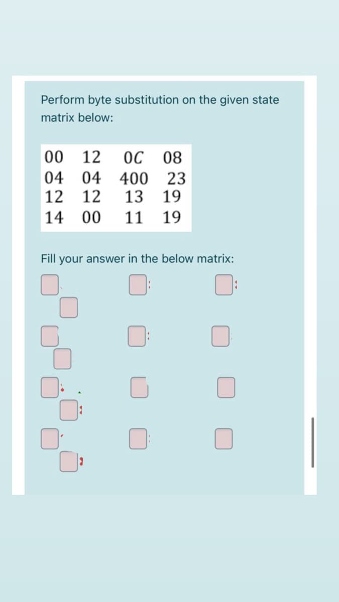 Perform byte substitution on the given state
matrix below:
00 12
04 04
ОС 08
400 23
13 19
12 12
14 00
11 19
Fill your answer in the below matrix:
