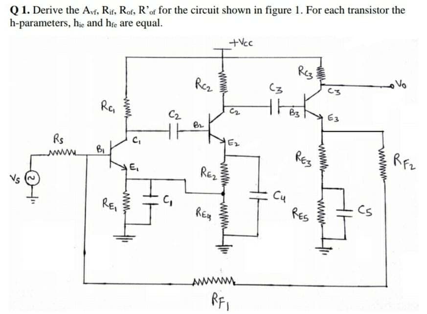 Q 1. Derive the Avf, Rif, Rof, R'of for the circuit shown in figure 1. For each transistor the
h-parameters, hie and hfe are equal.
+Vcc
Reg
Rez
C3
C3
thes
B3
E3
R
C2
Ez
REs
Rfz
Rs
BI
wwww.
E,
RE2
Cu
Cs
REI
RES
ww
wwwwn-
www.
www
www-
www
ww
