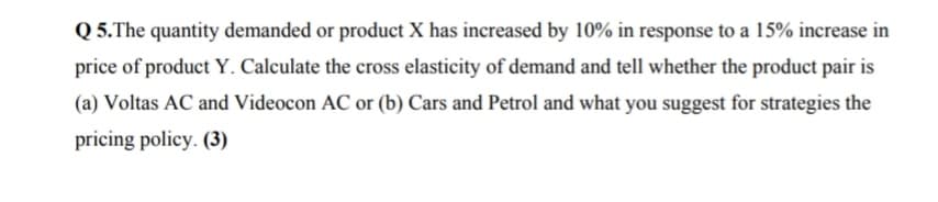 Q 5.The quantity demanded or product X has increased by 10% in response to a 15% increase in
price of product Y. Calculate the cross elasticity of demand and tell whether the product pair is
(a) Voltas AC and Videocon AC or (b) Cars and Petrol and what you suggest for strategies the
pricing policy. (3)
