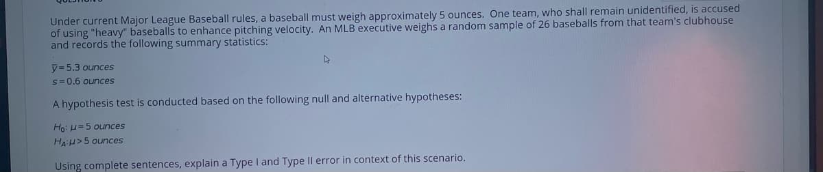 Under current Major League Baseball rules, a baseball must weigh approximately 5 ounces. One team, who shall remain unidentified, is accused
of using "heavy" baseballs to enhance pitching velocity. An MLB executive weighs a random sample of 26 baseballs from that team's clubhouse
and records the following summary statistics:
y= 5.3 ounces
s= 0.6 ounces
A hypothesis test is conducted based on the following null and alternative hypotheses:
Ho: H=5 ounces
HA:H>5 ounces
Using complete sentences, explain a Type I and Type Il error in context of this scenario.
