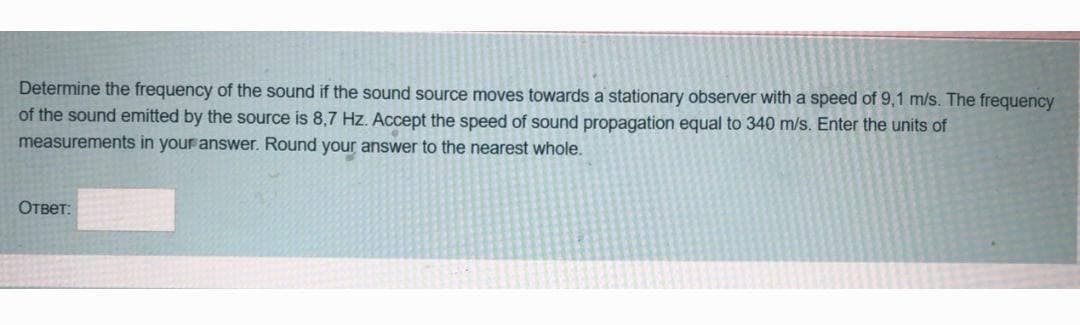 Determine the frequency of the sound if the sound source moves towards a stationary observer with a speed of 9,1 m/s. The frequency
of the sound emitted by the source is 8,7 Hz. Accept the speed of sound propagation equal to 340 m/s. Enter the units of
measurements in your answer. Round your answer to the nearest whole.
Ответ: