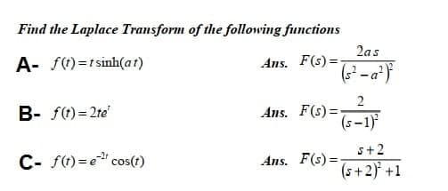 Find the Laplace Transform of the following functions
2as
A- f)=tsinh(at)
Ans. F(s) =
2
Ans. F(s)=
(s –1)
B- f(t)= 2te'
s+2
C- f() = e cos(t)
Ans. F(s) =
(s+2) +1
