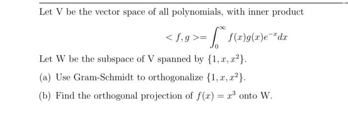 Let V be the vector space of all polynomials, with inner product
< f,g >=
f(x)g(x)e*dx
Let W be the subspace of V spanned by {1, x, x²}.
(a) Use Gram-Schmidt to orthogonalize {1, r, a2}.
(b) Find the orthogonal projection of f(x) = x onto W.
