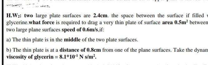 H.W2: two large plate surfaces are 2.4cm. the space between the surface if filled v
glycerine.what force is required to drag a very thin plate of surface area 0.5m² between
two large plane surfaces speed of 0.6m/s,if:
a) The thin plate is in the middle of the two plate surfaces.
b) The thin plate is at a distance of 0.8cm from one of the plane surfaces. Take the dynam
viscosity of glycerin 8.1*10' N s/m?.
%D

