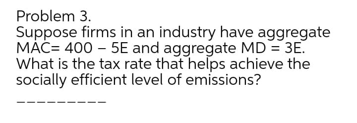 Problem 3.
Suppose firms in an industry have aggregate
MAC= 400 – 5E and aggregate MD = 3E.
What is the tax rate that helps achieve the
socially efficient level of emissions?
-
