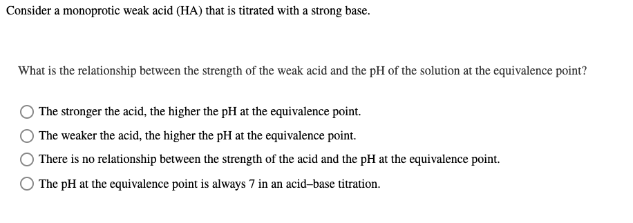 Consider a monoprotic weak acid (HA) that is titrated with a strong base.
What is the relationship between the strength of the weak acid and the pH of the solution at the equivalence point?
O The stronger the acid, the higher the pH at the equivalence point.
The weaker the acid, the higher the pH at the equivalence point.
O There is no relationship between the strength of the acid and the pH at the equivalence point.
The pH at the equivalence point is always 7 in an acid-base titration.
