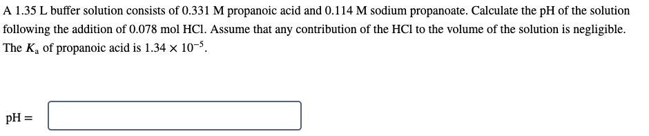 A 1.35 L buffer solution consists of 0.331 M propanoic acid and 0.114 M sodium propanoate. Calculate the pH of the solution
following the addition of 0.078 mol HCI. Assume that any contribution of the HCl to the volume of the solution is negligible.
The Ką of propanoic acid is 1.34 x 10-5.
pH =
%3D
