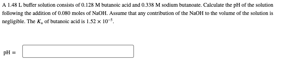A 1.48 L buffer solution consists of 0.128 M butanoic acid and 0.338 M sodium butanoate. Calculate the pH of the solution
following the addition of 0.080 moles of NaOH. Assume that any contribution of the NaOH to the volume of the solution is
negligible. The K, of butanoic acid is 1.52 x 10-5.
pH =
