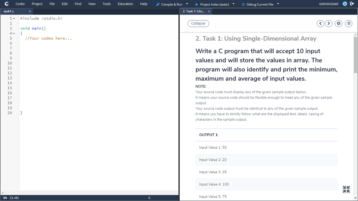 Codio
Project
File
Edit
Find
Tools
Education
Help
A Compile & Run
> Project Index (static)
O Debug Current File
View
GMENDOZA83
task1.c
2. Task 1: Usi... X
#include <stdio.h>
Collapse
3
void main()
{
//Your codes here...
4 .
2. Task 1: Using Single-Dimensional Array
5
6
7
Write a C program that will accept 10 input
8
9
values and will store the values in array. The
10
11
program will also identify and print the minimum,
12
13
maximum and average of input values.
14
NOTE:
15
16
Your source code must display any of the given sample output below.
17
It means your source code should be flexible enough to meet any of the given sample
18
output.
19
Your source code output must be identical to any of the given sample output.
20
}
It means you have to strictly follow what are the displayed text, labels, casing of
characters in the sample output.
OUTPUT 1:
Input Value 1: 50
Input Value 2: 20
Input Value 3: 35
Input Value 4: 100
AR
0% (1:0)
Input Value 5: 75
